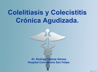 Colelitiasis y Colecistitis
Crónica Agudizada.
Dr. Rodrigo Salinas Gómez
Hospital Comunitario San Felipe.
 