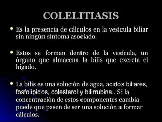 COLELITIASIS
 Es la presencia de cálculos en la vesícula biliar
  sin ningún síntoma asociado.

 Estos se forman dentro ...