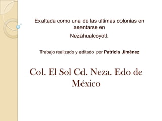 Col. El Sol Cd. Neza. Edo de
México
Exaltada como una de las ultimas colonias en
asentarse en
Nezahualcoyotl.
Trabajo realizado y editado por Patricia Jiménez
 