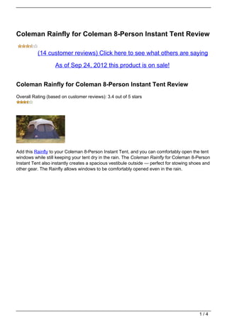 Coleman Rainfly for Coleman 8-Person Instant Tent Review

          (14 customer reviews) Click here to see what others are saying

                   As of Sep 24, 2012 this product is on sale!


Coleman Rainfly for Coleman 8-Person Instant Tent Review
Overall Rating (based on customer reviews): 3.4 out of 5 stars




Add this Rainfly to your Coleman 8-Person Instant Tent, and you can comfortably open the tent
windows while still keeping your tent dry in the rain. The Coleman Rainfly for Coleman 8-Person
Instant Tent also instantly creates a spacious vestibule outside — perfect for stowing shoes and
other gear. The Rainfly allows windows to be comfortably opened even in the rain.




                                                                                          1/4
 