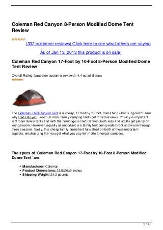 Coleman Red Canyon 8-Person Modified Dome Tent
Review

         (332 customer reviews) Click here to see what others are saying

                   As of Jan 13, 2013 this product is on sale!

Coleman Red Canyon 17-Foot by 10-Foot 8-Person Modified Dome
Tent Review
Overall Rating (based on customer reviews): 4.4 out of 5 stars




The Coleman Red Canyon Tent is a cheap, 17 foot by 10 foot, dome tent – but is it good? Learn
why Red Canyon 3 room, 8 man, family camping tents get mixed reviews. Privacy is important
in 3 room family tents and with the humongous Red Canyon, both kids and adults get plenty of
lounge room. However, equally as important is a family tent being waterproof and warm through
three seasons. Sadly, this cheap family dome tent falls short on both of these important
aspects, emphasizing the ‘you get what you pay for’ motto amongst campers.




The specs of ‘Coleman Red Canyon 17-Foot by 10-Foot 8-Person Modified
Dome Tent’ are:

       Manufacturer: Coleman
       Product Dimensions: 25.5x10x9 inches
       Shipping Weight: 24.2 pounds




                                                                                       1/4
 