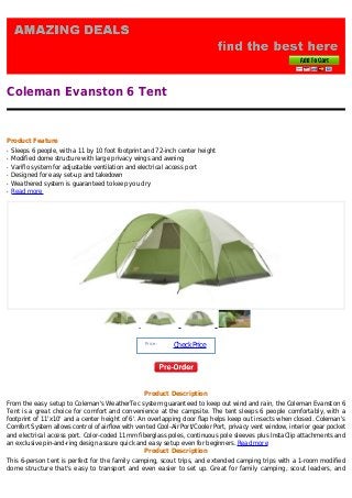 Coleman Evanston 6 Tent


Product Feature
q   Sleeps 6 people, with a 11 by 10 foot footprint and 72-inch center height
q   Modified dome structure with large privacy wings and awning
q   Variflo system for adjustable ventilation and electrical access port
q   Designed for easy set-up and takedown
q   Weathered system is guaranteed to keep you dry
q   Read more




                                                   Price :
                                                             Check Price




                                                   Product Description
From the easy setup to Coleman's WeatherTec system guaranteed to keep out wind and rain, the Coleman Evanston 6
Tent is a great choice for comfort and convenience at the campsite. The tent sleeps 6 people comfortably, with a
footprint of 11'x10' and a center height of 6'. An overlapping door flap helps keep out insects when closed. Coleman's
Comfort System allows control of airflow with vented Cool-Air Port/Cooler Port, privacy vent window, interior gear pocket
and electrical access port. Color-coded 11mm fiberglass poles, continuous pole sleeves plus InstaClip attachments and
an exclusive pin-and-ring design assure quick and easy setup even for beginners. Read more
                                                  Product Description
This 6-person tent is perfect for the family camping, scout trips, and extended camping trips with a 1-room modified
dome structure that's easy to transport and even easier to set up. Great for family camping, scout leaders, and
 
