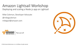 © 2018, Amazon Web Services, Inc. or its Affiliates. All rights reserved
Amazon Lightsail Workshop
Deploying and scaling a Node.js app on Lightsail
Mike Coleman, Developer Advocate
@mikegcoleman
mikegcol@amazon.com
 