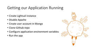Getting our Application Running
• Create Lightsail instance
• Disable Apache
• Create user account in Mongo
• Clone Github repo
• Configure application environment variables
• Run the app
 
