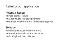 Refining our application
Potential issues:
• Single point of failure
• Responding to increasing demand
• Database / web front end tied closely together
Solution:
• Separate database / web front end
• Created multiple front end instances
• Add a Lightsail load balancer
 