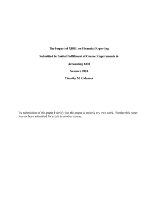 The Impact of XBRL on Financial Reporting<br />Submitted in Partial Fulfillment of Course Requirements in<br />Accounting 8230<br />Summer 2010<br />Timothy M. Coleman<br />By submission of this paper I certify that this paper is entirely my own work.  Further this paper has not been submitted for credit in another course.<br />THE IMPACT OF XBRL ON FINANCIAL REPORTING<br />ABSTRACT<br />The purpose of this paper is to tout the benefits of a relatively new technology called Extensible Business Reporting Language (XBRL). This revolutionary system of tagging financial documents, using a modified version of XML, allows for data to be integrated and interactive, using a common language or platform. The current method of exchanging financial data from multiple and disparate streams is not only cumbersome and error-prone, but potentially costly, in terms of missed business opportunities, due to the excessive time factor. This paper will reveal the elements of financial reporting that are profoundly impacted by XBRL and how companies can position themselves on the leading edge of financial reporting processes.<br />INTRODUCTION <br />Extensible Business Reporting Language (XBRL) is a cutting edge technology that allows financial statements and related data to be prepared and transmitted in a user friendly format. This formatting uses standard taxonomies that are used to tag individual line items on the financials. XBRL taxonomies are an extensive list of compiled, agreed upon tags for all of the elements contained in a financial or business report, and can be universally interpreted by all computers.  XBRL is an “extensive taxonomy that can be modified to meet the unique needs of each organization” (Kernan, 2009). <br />XBRL technology, which is based upon the more common extensible markup language (XML) and closely related to hypertext markup language (HTML), was first developed by Certified Public Accountant, Charles Hoffman. Anders (2008) notes that when reporting in the XBRL format, all individual data items are tagged using the standard taxonomies. “The interactive data can then be selectively transferred into a spreadsheet or other document for analysis, exchange, or presentation” Anders (2008). <br />Microsoft Office is XML compliant, as well as, most AIS systems. This allows for XBRL tagging of financial documents that can be quickly updated in a spreadsheet, as new financial data are introduced. According to Tribunella & Ttribunella (2010), these XML-based documents can be quickly uploaded to the internet, where most browsers can interpret these tagged documents.<br />XBRL can dramatically increase the functionality of Excel when it is integrated. XBRL can automate Excel spreadsheets and allow the user to customize them. It will also let prior period financial information to be seamlessly merged with current data, which allows for comparison purposes. According to Willis & Sinnet (2008), “XBRL integrated spreadsheets function like a virtual dashboard, which allows users to employ a greater level of control”.<br />These thoughts are echoed by Alles (2009).  He states that “Computers can treat XBRL data intelligently. They can recognize the information in a XBRL document, select it, analyze it, store it, exchange it with other computers and present it automatically in a variety of ways for users”.<br />XBRL makes data interactive and places it in an open format standard that permits financial data to be interpreted on a global basis. Although XBRL is extensible, as far as allowing companies to modify its taxonomy to suit the company’s individual needs, it does not override the basic tenants of the U.S.GAAP or IFRS. It allows for a single standard for the processing of business data and textual recognition that allows the user to instantly manipulate and reuse data. This financial information can be posted to the internet and instantly accessed and analyzed. Kernan (2008) predicts that XBRL will have pay great dividends to anyone who has the need to view or analyze financial information.<br />SEC MANDATE<br />The SEC required the top 500 “Fortune 500” companies to start publishing their financial statements with them, using XBRL, for fiscal years ending in the last quarter of 2008. All other publically traded companies will have an additional two years to comply with this mandate (Barlas, 2008). According to Felden, Ochock, Piechocki & Piechocki (2009), this SEC mandate released in the United States was labeled the “Securities Exchange Commission Rule 33-9002”.<br />According to the AICPA, (XBRL, 2010), on February, 2009, the Securities and Exchange Commission (SEC) agreed to the final rules requiring publically traded companies to start filing their financial statements, using the format of XBRL. According to this ruling, “companies with a market capitalization above $5million were required to file using XBRL in 2009. All remaining filers that use GAAP or IFRS must begin with their compliance in 2011” (XBRL, 2010).<br />Investors have long been subjected to the arduous task of manually searching through the disclosure documents filed with the SEC. In addition, these documents are typically prepared in a plain text format, making it almost impossible to utilize any meaningful search function. With the use of interactive data, such as with XBRL, investors are able to focus their search for any “fact or figure”, and use it to compare it to compare the information of various companies.  Information, such as performance data from previous years or industry averages can be quickly gathered and analyzed. This ability to act quickly is not only cheaper and easier, but it could also give the investor a financial advantage in a market where time is of the essence (What is Interactive Data and who is Using it?, 2010).<br />THE GROWTH of XBRL<br />The growth of XBRL has been attributed to several factors. The first and most significant factor to this growth is the Sarbanes Oxley Act. This Act uncovered the weaknesses inherent in financial reporting and created a perplexing situation for management. Management was now in a mandated position where they needed to find cost-effective solutions to meet the SOX guidelines. These guidelines include the improvement of the “efficiency and effectiveness to reduce associated costs” (Gray & Miller, 2009). XBRL technology has the ability to facilitate these needs in a cost-effective manner.<br />It is interesting that a large number of accounting professionals feel that XBRL is a reaction to the recent Sarbanes-Oxley Act (SOX) of 2002. They believe that it was strongly advocated to increase “corporate transparency, accountability, and earnings management ( Pinsker & Li,  2008). <br />Another factor in the growth of XBRL is the fact that XBRL is based upon XML technology, which is already in widespread use in many companies. So, adoption of XBRL is more easily transitioned to. The learning curve is greatly reduced, allowing for more efficient utilization (Gray & Miller, 2009).<br />  XBRL ADOPTION RATIONALE<br />The benefits of incorporating XBRL into the company’s current systems early are numerous. With the SEC mandate insisting on the filing of financials with their agency using XBRL, companies would be wise to get their staffs up to speed on the intricacies of this technology. The evidence of the SEC’s commitment to this change is in the fact that they have recently invested in a “$48 million” upgrade on the EDGAR system to accept interactive filings” (Stantial, 2007). Early adoption can allow companies to work out the “bugs” while in the interim phase of this change, and take full advantage of the positive financial impact XBRL will have on their bottom lines.<br />According to the research by Stantial (2007), it takes approximately “845” hours to prepare a 10Q filing with the SEC using current technology. This same 10Q filing, using XBRL, takes, on average, approximately “700” hours. This is just one of the cost–saving benefits of implementing XBRL technology into the financial statement preparation process.<br />XBRL and REPORTING EFFICIENCY<br />Stantial (2007) concurs with the ability of XBRL to locate and analyze specific data. He stated that “XBRL has been likened to a bar code for financial statements”. A bar code can reveal the type of product as well as its cost and other various product characteristics. This bar-coding system is analogous to the tagging process of financial statements with XBRL. XBRL can reveal, for example, the name of a specific financial line item, the particular time-period, and the company associated with the statement. In addition, users can search for tagged data and rely on its accuracy and  process controls (Stantial, 2007). <br />Willis & Sinnet (2008) have discovered the same analogy between the bar code system and XBRL. They reminisce that back in the mid 1960’s, when the Universal Product Code (UPC) or barcode technology was introduced, the majority of retailers were highly skeptical. They feared that it would be costly to implement and would create confusion, as to the interpretation of the system. This perception quickly changed, however, when these same retailers began to reap the financial benefits. Currently, the use of the bar code system is saving retailers an estimated “$17 billion annually”, due in part to its ability to compare and assess the products by both the retailers and consumers. The use of XBRL has revolutionized retailing. It enables management to lower the overall cost of compiling and analyzing data.<br />XBRL and DATA INTEGRATION<br />There are several key problem areas in financial reporting that are addressed with the use of XBRL. The first area of interest is “systems integration”. One of the most frequent problems endured by financial executives is the need to frequently integrate financial information among various computer systems. The standard solution for this situation was to implement an enterprise resource planning software application (ERP). Although this system was effective in merging the disparate computer systems, it was found to be very costly in the planning and implementation phases. The benefit of XBRL in regard to integration of systems is that it creates a standardized format that is universally recognized by all internal applications. This ability of XBRL to enable dissimilar systems to “speak the same language” creates a more efficient environment for processing data. Evidence of these benefits comes from the assistant controller of United Technologies (UTC), John Stantial. He reports that “using XBRL reduced the cost and time of external reporting processes by more than 20 percent” (Willis& Sinnet, 2008). <br />The utilization of XBRL is typically thought of as an external reporting tool. It is also extremely useful for preparing internal financial documents. XBRL is adept at improving the internal controls that protect the integrity of documents (Willis& Sinnet, 2008).<br />XBRL and COST SAVINGS<br /> <br />Improving data quality is a prime objective of forward thinking companies. With the exponential growth in data availability, companies require the ability to process this multitude of information efficiently, in order to remain competitive. Companies also require that information, particularly from financial reports, be quickly accessed and evaluated (Strader, 2007). In fact, according to Farewell & Pinsker (2005), in 2002, “companies paid $ 404 billion to workers to find and rekey information”. This process is undoubtedly error –prone and quite costly. <br />The cost-effective benefit of XBRL is supported by Hoffman (2008). He states that, in 2008, for example, “the FDIC reduced errors from 18,000 to zero, the Netherlands expects to save $345 million annually as a result of implementing XBRL, Australia expects to save AUD $780 million and Wacoal was able to implement a consolidation system using XBRL five times faster and at a third of the cost of an ERP system, which was their next best alternative”.<br />Extensible Business Reporting Language will allow investors to compile large amounts of data without the needless and time-consuming manual process currently in use. The data they extract will enable greater comparability and accuracy, and the relationships among the numbers will be more readily available and interpretable. The primary benefit of XBRL, in this scenario, would be a dramatic cost reduction, due to the elimination of the manual process (Gray & Miller, 2009).<br />Pinsker & Li (2008) Conducted interviews with several managers of publically traded companies, who had fully adopted XBRL, regarding their perceptions and level of cost savings. These countries consisted of South Africa, Canada, Germany and United States. The goal of their research was to help finance and accounting professionals achieve a greater understanding of the benefits of XBRL implementation.<br />The survey conducted with these four managers indicated, for starters, that the implementation process was relatively easy. A second reported benefit was less data redundancy and more expedient processing of financial documents. At least one of the respondents indicated a “30% reduction of bookkeeping staff…and the time needed to complete financial statements was reduced from five to six days per statement to 15 minutes or less” (Pinsker & Li, 2008).<br />XBRL and ERROR REDUCTION<br />XBRL dramatically improves the data error rate that is typically seen with the manual processes. The impact of this is evident on the Federal Deposit Insurance Company (FDIC) in their exchange of information with the banking system using XBRL. The results demonstrated, as reported by the FDIC, that “the data error rate dropped from over 68 percent to under 5 percent” The FDIC also experienced significant decreases in processing time “from 45 days to less than 2 days and a reduction of analytical personnel from more than 1,000 to fewer than 200” ((Willis & Sinnet, 2008).<br />XBRL and TRANSPARENCY<br />The investment community has become increasingly jaded by the recent corporate scandals. Their sense of trust in the financial reports that are presented by publically traded companies has diminished. The need for transparency in these financials is one key to begin to regain the trust of the investment community. The implementation of XBRL allows companies to publish financial data that is more easily interpreted by the public, in general. “An XBRL document maintains the data context while being able to meet the needs of different information consumers” (Farwell & Pinsker, 2005). These benefits are also acknowledged by Lamoreaux & Bonner (2009). They state that the communication and transparency benefits of XBRL enable companies, domestic and foreign, to readily share information in an open-sourced format that includes the ability to share textual information, such as footnotes and disclosures.<br />In the 1980’s, a system was introduced called EDGAR, a text –based system that stored financial information on publicly traded companies. Since this system is text –based, it is not able to retrieve specific line item information from a financial report. The use of XBRL tagging around each element in the financials allows for a focused search of these line items. According to Tribunella & Tribunella, (2010), “XBRL allows analysts to drill down to the transaction level of the financial reports”.<br />IMPACT of XBRL on INTERNATIONAL REPORTING<br />The use of XBRL taxonomy has greatly facilitated the symmetry of information sharing among the international community. With the presence of many different financial reporting formats around the world, interpretation of these documents has led to economic inefficiencies and distorted evaluations. This has been the case with (IFRS) International Financial Reporting Standards (Apostolu & Nanopoulos, 2009).<br />The primary work of investors and analysts is to evaluate a company’s financials, in order to evaluate current and future prospects for investment decisions. Using the current system of reports and spreadsheets, specific information, such as the “concept of residual value, even though it can be understood by an accountant or financial analyst, an information system is not able to verify either the accuracy or relationships of this variable to net value, amortization, and other items on the balance sheet”(Apostolu & Nanopoulos, 2009). Although this lack of comparability has been somewhat mitigated by the IFRS, with its standard reporting format, it does not, however, allow for the automated process of comparing the relationships of the data. (Apostolu & Nanopoulos, 2009).<br />One of the issues with IFRS is that it does not document its “additional disclosures” in any particular format. This presents serious challenges to analysts who may need to amend some items on the balance sheet, for example, based upon the information provided. These interpretation and comparability issues are successfully addressed with the use of XBRL (Apostolu & Nanopoulos, 2009).<br />International countries who have adopted IFRS as their reporting standard, have reported many benefits. For example, XBRL allows for a single secure web-based log-on to the various required reporting agencies. This can allow for companies to utilize their own software to automatically fill-in government forms, allowing for the direct reporting to these agencies.  These agencies, in turn, would subsequently, provide a receipt to validate the agency’s submissions (O’Kelly, 2009).<br />XBRL INTERNATIONAL SUCCESS STUDIES<br /> Recently, XBRL International engaged in a number of case studies of various institutions around the world. The purpose of these studies was to provide validation to the positive acclamations of XBRL implementation. On such company was the Microfinance Information Exchange (MIX). This organization, based in the United States, provides financial advisement and aid to the poor. MIX implemented the XBRL system in 2006. <br />MIX reported that XBRL allowed them to provide a greater level of product detail and target specific information from regional sectors “such as tracking agricultural lending, gender breakouts, and regional distributions” (XBRL.org, 2010). They also reported that XBRL allowed them to be alerted to data errors early in the collection process. In general, according to the MIX study, the integration of XBRL had provided the flexibility to integrate and manage diverse groups of data. These data can then be organized and utilized in multiple formats.    <br />The Bank of Japan (BOJ) was another case study XBRL.org conducted. The BOJ had also realized the potential of XBRL decided to take full advantage of its capabilities. They particularly were impressed with its adaptability feature. When the BOJ initially began to implement XBRL, they felt that its tools were not user-friendly for novices. In that case, they decided to merge their own customized tools into the existing XBRL toolset. This allowed them to ensure a more efficient learning curve for the product. <br />The BOJ reported that, as a result of XBRL, they now have the ability to expand their coverage of data. This includes “10,000 data items compared with about 3,500 handled under current monthly reporting” (XBRL.org, 2010).<br />XBRL.org also studied the Federal Financial Institution Examination Council and the U.S. bank regulators. These agencies reported that the utilization of XBRL provided more accurate data at a greater speed. This allowed for a more rapid analysis and validation of financial data. They further state that XBRL has decreased costs and increased efficiency.  In regard to productivity, these financial institutions reported that their analysts “can now cover 550- 600 banks compared with 400-500 previously, an increase of about 20%, reflecting improved data quality and analytical ability” (XBRL.org, 2010).<br />The use of XBRL in the processing and distribution of financial statements has multiple potential uses. One of these uses involves the publication of financial statements on their company websites. Publishing these documents using XBRL allows investors to quickly analyze and compare the data of the company, as well as that of other companies (Gray & Miller, 2009). <br />CONCLUSION<br />As the business community continues to grow and evolve the nature and sheer magnitude of information and financial data continues to expand with it. Errors in interpretation and confusion with the financial documents companies produce have proven costly for many investors. With the introduction and evolution of XBRL over the last decade, companies now have a system of “smart” tags, which provide structure and coherence among many diverse and disparate reporting standards. These tags will provide the viewer the opportunity to perceive the relationships and increase the comprehension among select data on any given document. The use of XBRL has already proven its worth for many large companies and institutions around the globe. They have experienced, first hand, the ease of XBRL implementation and the direct impact it contributes to their respective bottom lines.<br />REFERENCES<br />Alles, M.. (2009). Special issue: XBRL and the future of disclosure. International Journal of Disclosure and Governance: Special Issue on XBRL: Implications for Reporting and, 6(3), 184-185.  Retrieved July 21, 2010, from http://proxygsu-ken1.galileo.usg.edu/login?url=http://proquest.umi.com/pqdweb/?did=1786093971&sid=2&Fmt=2&clientId=16627&RQT=309&VName=PQD<br />Anders, S. B. (2008). Website of the month: Try XBRL. CPA Journal, 78(8), 72-73. <br />Retrieved July 16, 2010, from       http://www.nysscpa.org/cpajournal/2008/808/essentials/p72.htm<br />Apostolou, A., & Nanopoulos, K.. (2009). Interactive financial reporting using XBRL: An overview of the global markets and Europe. International Journal of Disclosure and Governance: Special Issue on XBRL: Implications for Reporting and, 6(3), 262-272.  Retrieved July 24, 2010, from http://proxygsu-ken1.galileo.usg.edu/login?url=http://proquest.umi.com/pqdweb/?did=1786094001&Fmt=2&clientId=16627&RQT=309&VName=PQD<br />Babcock, C.. (2008, May). XBRL Gets Bigger. InformationWeek,(1187), 18. Retrieved July 24, 2010, from http://proquest.umi.com.proxygsu-ken1.galileo.usg.edu/pqdweb/?did=1494854971&sid=1&Fmt=1&clientId=16627&RQT=309&VName=PQD<br /> Barlas, S. (2008). SEC Moves Forward on XBRL. Strategic Finance, 90(1), 22-61. Retrieved July 17, 2010, from  http://proxy.kennesaw.edu:3221/ehost/detail?vid=15&hid=105&sid=520a226f-6a35-463b-bc53-d4a7eecabac8%40sessionmgr113&bdata=JnNpdGU9ZWhvc3QtbGl2ZQ%3d%3d#db=aqh&AN=32854424<br />Farewell, S. (2009). XBRL for Interactive Data: Engineering the Information Value Chain. Journal of Information Systems, 23(2), 83-84. Retrieved July 17, 2010, from http://proxy.kennesaw.edu:3221/ehost/detail?vid=22&hid=110&sid=f2f1241d-ef13-4986-9d51-a793c40a740d%40sessionmgr104&bdata=JnNpdGU9ZWhvc3QtbGl2ZQ%3d%3d#db=aqh&AN=44458104<br />    <br />Farewell, S., Pinsker, R. (2005). XBRL and Financial Information Assurance Services. CPA Journal, 75(5), 68-69. Retrieved July 16, 2010, from  http://www.nysscpa.org/cpajournal/2005/505/essentials/p68.htm <br />Gray, G., & Miller, D.. (2009). XBRL: Solving real-world problems. International Journal of Disclosure and Governance: Special Issue on XBRL: Implications for Reporting and, 6(3), 207-223.  Retrieved July 24, 2010, from http://proxygsu-ken1.galileo.usg.edu/login?url=http://proquest.umi.com/pqdweb/?did=1786094031&Fmt=2&clientId=16627&RQT=309&VName=PQD<br />Hoffman, C. (2008). What CFOs Need to Know about XBRL. UBmatrix, Retrieved July 24, 2010, from http://xbrl.squarespace.com/storage/WhatCFOsNeedToKnowAboutXBRL-2008-03-16.pdf <br />Kernan, K.. (2008). XBRL Around the World. Journal of Accountancy, 206(4), 62-66.  Retrieved July 24, 2010, from http://proquest.umi.com.proxygsu-ken1.galileo.usg.edu/pqdweb/?did=1569074391&Fmt=3&clientId=16627&RQT=309&VName=PQD<br />Lamoreaux, G., Bonner, P. (2009). Preparing for the Next Opportunity. Journal of Accountancy, 208(5), 28-31. Retrieved July 17, 2010, from  http://www.journalofaccountancy.com/Issues/2009/Nov/20091441<br />MIX XBRL Case Study. (2010). Whitepaper by Microfinance Information Exchange, Inc. Retrieved July 18, 2010 from <br />http://www.xbrl.org/CaseStudies/MIX%20XBRL%20Case%20Study%2003.03.10.pdf<br />O’Kelly, C. (2009). Jurisdictional Developments in XBRL: July 2009. XBRL International, Retrieved July 18, 2010 from http://www.slideshare.net/xbrlplanet/xbrlglobal-adoption-20090731<br />Strader, T. (2007). XBRL Capabilities and Limitations. CPA Journal, 77(12), 68-71. Retrieved July 16, 2010, from  http://proxy.kennesaw.edu:3221/ehost/detail?vid=4&hid=105&sid=520a226f-6a35-463b-bc53-d4a7eecabac8%40sessionmgr113&bdata=JnNpdGU9ZWhvc3QtbGl2ZQ%3d%3d#db=aqh&AN=28099608<br />Stantial, J. (2007). ROI on XBRL. Journal of Accountancy, 203(6), 32-35. Retrieved July 17, 2010, from  http://proxy.kennesaw.edu:3221/ehost/detail?vid=8&hid=110&sid=f2f1241d-ef13-4986-9d51-a793c40a740d%40sessionmgr104&bdata=JnNpdGU9ZWhvc3QtbGl2ZQ%3d%3d#db=aqh&AN=26165238  <br />Tribunella, T., Tribunella, H. (2010). Using XBRL to Analyze Financial Statements. CPA Journal, 80(3), 69-72. Retrieved July 16, 2010, from   http://proxy.kennesaw.edu:3221/ehost/detail?vid=4&hid=105&sid=520a226f-6a35-463b-bc53-d4a7eecabac8%40sessionmgr113&bdata=JnNpdGU9ZWhvc3QtbGl2ZQ%3d%3d#db=aqh&AN=51431763<br />What Is Interactive Data and Who's Using It?. (2010). Whitepaper by U.S. Securities and Exchange Commission. Retrieved July 18, 2010, from http://www.sec.gov/spotlight/xbrl/what-is-idata.shtml<br />Willis, M., Sinnet, W. (2008). XBRL: Not Just For External Reporting. Financial Executive, 24(4), 44-47. Retrieved July 17, 2010, from  http://proxy.kennesaw.edu:3221/ehost/detail?vid=20&hid=105&sid=520a226f-6a35-463b-bc53-d4a7eecabac8%40sessionmgr113&bdata=JnNpdGU9ZWhvc3QtbGl2ZQ%3d%3d#db=aqh&AN=31896623#db=aqh&AN=31896623<br /> XBRL. (2010). Whitepaper by AICPA. Retrieved July 18, 2010 from http://www.aicpa.org/Advocacy/Issues/Pages/XBRL.aspx<br />Research Paper Check list:<br />,[object Object]