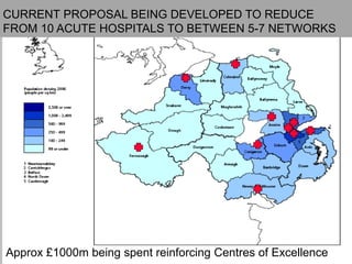 12
Location of Level 4 FacilitiesCURRENT PROPOSAL BEING DEVELOPED TO REDUCE
FROM 10 ACUTE HOSPITALS TO BETWEEN 5-7 NETWORKS
Approx £1000m being spent reinforcing Centres of Excellence
 