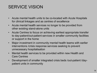 SERVICE VISION
• Acute mental health units to be co-located with Acute Hospitals
for clinical linkages and as centres of excellence
• Acute mental health services no longer to be provided from
other existing stand-alone units
• Acute Centres to focus on achieving earliest appropriate transfer
to day-patient/out-patient services in smaller community facilities
or support in the home
• Major investment in community mental health teams with earlier
interventions /crisis response services seeking to prevent
unnecessary hospitalisation
• Mental health services to be provided within new Health and
Care Centres
• Development of smaller integrated crisis beds /out-patient /day-
patient units in community
14
 