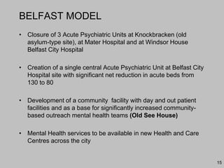 BELFAST MODEL
• Closure of 3 Acute Psychiatric Units at Knockbracken (old
asylum-type site), at Mater Hospital and at Windsor House
Belfast City Hospital
• Creation of a single central Acute Psychiatric Unit at Belfast City
Hospital site with significant net reduction in acute beds from
130 to 80
• Development of a community facility with day and out patient
facilities and as a base for significantly increased community-
based outreach mental health teams (Old See House)
• Mental Health services to be available in new Health and Care
Centres across the city
15
 