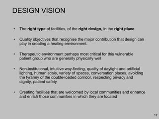 DESIGN VISION
• The right type of facilities, of the right design, in the right place.
• Quality objectives that recognise the major contribution that design can
play in creating a healing environment.
• Therapeutic environment perhaps most critical for this vulnerable
patient group who are generally physically well
• Non-institutional, intuitive way-finding, quality of daylight and artificial
lighting, human scale, variety of spaces, conversation places, avoiding
the tyranny of the double-loaded corridor, respecting privacy and
dignity, patient safety
• Creating facilities that are welcomed by local communities and enhance
and enrich those communities in which they are located
17
 