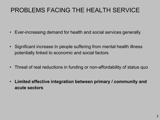 2
PROBLEMS FACING THE HEALTH SERVICE
• Ever-increasing demand for health and social services generally
• Significant increase In people suffering from mental health illness
potentially linked to economic and social factors
• Threat of real reductions in funding or non-affordability of status quo
• Limited effective integration between primary / community and
acute sectors
 