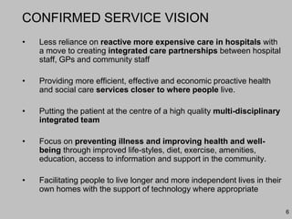 6
CONFIRMED SERVICE VISION
• Less reliance on reactive more expensive care in hospitals with
a move to creating integrated care partnerships between hospital
staff, GPs and community staff
• Providing more efficient, effective and economic proactive health
and social care services closer to where people live.
• Putting the patient at the centre of a high quality multi-disciplinary
integrated team
• Focus on preventing illness and improving health and well-
being through improved life-styles, diet, exercise, amenities,
education, access to information and support in the community.
• Facilitating people to live longer and more independent lives in their
own homes with the support of technology where appropriate
 