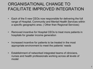 ORGANISATIONAL CHANGE TO
FACILITATE IMPROVED INTEGRATION
• Each of the 5 new CEOs now responsible for delivering the full
range of Hospital, Community and Mental Health Services within
a specific geographic area. ( Other than Regional Services)
• Removed incentive for Hospital CEOs to treat more patients in
hospitals for greater income generation
• Increased incentive for patients to be treated in the most
appropriate environment to meet the patients’ needs
• Establishment of networked integrated teams of clinicians,
nurses and health professionals working across all levels of
model
7
 