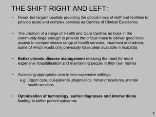 8
THE SHIFT RIGHT AND LEFT:
• Fewer but larger hospitals providing the critical mass of staff and facilities to
provide acute and complex services as Centres of Clinical Excellence
• The creation of a range of Health and Care Centres as hubs in the
community large enough to provide the critical mass to deliver good local
access to comprehensive range of health services, treatment and advice,
some of which would only previously have been available in hospitals
• Better chronic disease management reducing the need for more
expensive hospitalisation and maintaining people in their own homes
• Accessing appropriate care in less expensive settings:
e.g. urgent care, out-patients ,diagnostics, minor procedures, mental
health services
• Optimisation of technology, earlier diagnoses and interventions
leading to better patient outcomes
 