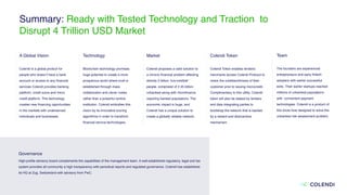 Summary: Ready with Tested Technology and Traction to
Disrupt 4 Trillion USD Market
A Global Vision
Colendi is a global product for
people who doesn’t have a bank
account or access to any ﬁnancial
services Colendi provides banking
platform, credit score and micro
credit platform. This technology
creates new ﬁnancing opportunities
in the markets with underserved
individuals and businesses.
Technology
 
Blockchain technology promises
huge potential to create a more
prosperous world where trust is
established through mass
collaboration and clever codes
rather than a powerful central
institution. Colendi embodies this
vision by its innovative scoring
algorithms in order to transform
ﬁnancial service technologies.
Market
Colendi proposes a valid solution to
a chronic ﬁnancial problem affecting
directly 5 billion “not-credible”
people, comprised of 2.45 billion
unbanked along with microﬁnance
requiring banked populations. The
economic impact is huge, and
Colendi has a unique solution to
create a globally reliable network.
Colendi Token
Colendi Token enables lenders/
merchants access Colendi Protocol to
check the creditworthiness of their
customer prior to issuing microcredit.
Complimentary to this utility, Colendi
token will also be staked by lenders
and data integrating parties to
bootstrap the network that is backed
by a reward and disincentive
mechanism.
Team
 
The founders are experienced
entrepreneurs and early ﬁntech
adopters with earlier successful
exits. Their earlier startups reached
millions of unbanked populations
with convenient payment
technologies. Colendi is a product of
this know-how designed to solve the
unbanked risk assessment problem.
Governance 
High-proﬁle advisory board complements the capabilities of the management team. A well-established regulatory, legal and tax
system provides all community a high transparency with periodical reports and regulated governance. Colendi has established
its HQ at Zug, Switzerland with advisory from PwC.
 