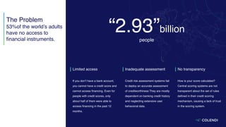 Limited access
If you don’t have a bank account,
you cannot have a credit score and
cannot access ﬁnancing. Even for
people with credit scores, only
about half of them were able to
access ﬁnancing in the past 12
months.
Inadequate assessment
Credit risk assessment systems fail
to deploy an accurate assessment
of creditworthiness They are mostly
dependent on banking credit history
and neglecting extensive user
behavioral data.
No transparency
How is your score calculated?
Central scoring systems are not
transparent about the set of rules
deﬁned in their credit scoring
mechanism, causing a lack of trust
in the scoring system.
“2.93”billion
people
The Problem
53%of the world’s adults
have no access to
ﬁnancial instruments.
 