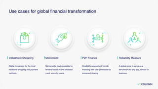 Use cases for global ﬁnancial transformation
Installment Shopping
Digital conversion for the most
traditional shopping and payment
methods.
Microcredit
Microcredits made available by
lenders based on the unbiased
credit score for users.
P2P Finance
Credibility assessment for p2p
ﬁnancing with user permission to
scorecard sharing.
Reliability Measure
A global score to serve as a
benchmark for any app, service or
business.
 