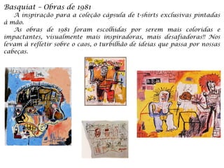 Basquiat – Obras de 1981
A inspiração para a coleção cápsula de t-shirts exclusivas pintadas
à mão.
As obras de 1981 foram escolhidas por serem mais coloridas e
impactantes, visualmente mais inspiradoras, mais desafiadoras!! Nos
levam à refletir sobre o caos, o turbilhão de ideias que passa por nossas
cabeças.
 