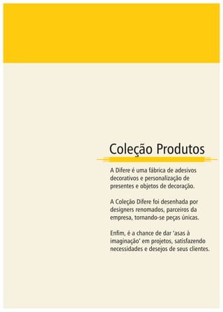 Coleção Produtos
A Difere é uma fábrica de adesivos
decorativos e personalização de
presentes e objetos de decoração.
A Coleção Difere foi desenhada por
designers renomados, parceiros da
empresa, tornando-se peças únicas.
Enﬁm, é a chance de dar ‘asas à
imaginação’ em projetos, satisfazendo
necessidades e desejos de seus clientes.
 