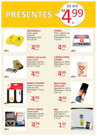 PRESENTES
DE ATÉ
4,
99
MÃES
VENTAROLA
Linha: papel
reciclado
Dimensões: 25,5
cm x 22 cm
R$
PAINEL
PVC + adesivo de
vinil impresso.
Dimensões: 20 cm
X 20 cm.
PORTA CELULAR
Papel Cartão,
impressão e recorte.
Dimensões: 8,5 cm x
8,5 cm x 7,5cm.
LIXEIRA PARA
CARRO
Algodão crú 100%.
Dimensões: 12 cm
x 20 cm.
MARCA PÁGINA
Adesivo impresso e
clado em imã.
Dimensões: 12 cm x
4 cm
MEIA PARA
CELULAR
Algodão Cru 100 %.
Dimensões: 13,5 cm
x 6,5 cm.
PORTA TRECO
Papel Cartão,
impressão e recorte.
Dimensões: 10 cm
X 2 cm X 6 cm
4,
99R$
uni.
ÍMÃ
Adesivo de vinil +
imã 0,08 mm.
Dimensões: 10 cm
x 10 cm
1,
99
R$
uni.
4,
99R$
uni.4,
99R$
uni.
4,
99R$
uni.
4,
99R$
uni.
4,
99R$
uni.
4,
99R$
uni.
 