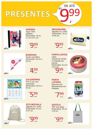 PRESENTES
DE ATÉ
9,
99
AGENDA
Capa 100%
poliéster.
Dimensões: 16 cm
x 2 cm X 21 cm
R$
NECESSAIRE
Algodão Cru 100%.
Dimensões: 19 cm
X140 cm.
BANDANA
Tecido microﬁbra.
Dimensões: 45 cm x
45 cm.
PORTA COPOS
Látex.
Volume de Venda:
6 unidades por
pacote.
Dimensões: 8,3 cm
x 8,3 cm.
CALENDÁRIO
PVC 2 mm com
impressão.
Dimensões: 30 cm x
20 cm
PORTA
LATINHA
Espuma com
Revestimento em
Poliéster.
ECO MOCHILA
Algodão Cru 100%.
Dimensões: 33 cm
X 47 cm.
9,
99R$
uni.
SACOLA
TNT com alças
Dimensões: 30 cm
x 40 cm
9,
99R$
uni.
7,
99R$
uni.5,
99R$
uni.
4,
99R$
uni.
9,
99R$
uni.
9,
99R$
uni.
9,
99R$
uni.
 