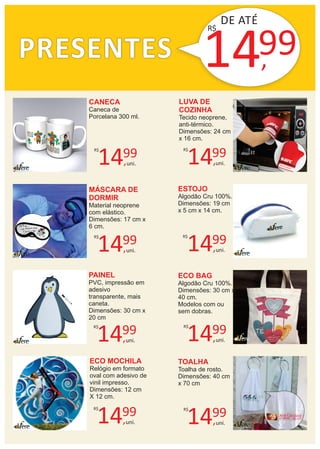 PRESENTES
CANECA
Caneca de
Porcelana 300 ml.
LUVA DE
COZINHA
Tecido neoprene,
anti-térmico.
Dimensões: 24 cm
x 16 cm.
MÁSCARA DE
DORMIR
Material neoprene
com elástico.
Dimensões: 17 cm x
6 cm.
ESTOJO
Algodão Cru 100%.
Dimensões: 19 cm
x 5 cm x 14 cm.
PAINEL
PVC, impressão em
adesivo
transparente, mais
caneta.
Dimensões: 30 cm x
20 cm
ECO BAG
Algodão Cru 100%.
Dimensões: 30 cm x
40 cm.
Modelos com ou
sem dobras.
ECO MOCHILA
Relógio em formato
oval com adesivo de
vinil impresso.
Dimensões: 12 cm
X 12 cm.
TOALHA
Toalha de rosto.
Dimensões: 40 cm
x 70 cm
14,
99R$
uni.
14,
99R$
uni.
14,
99R$
uni.
14,
99R$
uni.
14,
99R$
uni. 14,
99R$
uni.
14,
99R$
uni. 14,
99R$
uni.
DE ATÉ
14,99
R$
 
