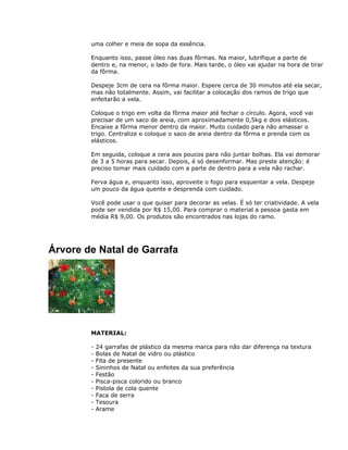 uma colher e meia de sopa da essência.
Enquanto isso, passe óleo nas duas fôrmas. Na maior, lubrifique a parte de
dentro e, na menor, o lado de fora. Mais tarde, o óleo vai ajudar na hora de tirar
da fôrma.
Despeje 3cm de cera na fôrma maior. Espere cerca de 30 minutos até ela secar,
mas não totalmente. Assim, vai facilitar a colocação dos ramos de trigo que
enfeitarão a vela.
Coloque o trigo em volta da fôrma maior até fechar o círculo. Agora, você vai
precisar de um saco de areia, com aproximadamente 0,5kg e dois elásticos.
Encaixe a fôrma menor dentro da maior. Muito cuidado para não amassar o
trigo. Centralize e coloque o saco de areia dentro da fôrma e prenda com os
elásticos.
Em seguida, coloque a cera aos poucos para não juntar bolhas. Ela vai demorar
de 3 a 5 horas para secar. Depois, é só desenformar. Mas preste atenção: é
preciso tomar mais cuidado com a parte de dentro para a vela não rachar.
Ferva água e, enquanto isso, aproveite o fogo para esquentar a vela. Despeje
um pouco da água quente e desprenda com cuidado.
Você pode usar o que quiser para decorar as velas. É só ter criatividade. A vela
pode ser vendida por R$ 15,00. Para comprar o material a pessoa gasta em
média R$ 9,00. Os produtos são encontrados nas lojas do ramo.
Árvore de Natal de Garrafa
MATERIAL:
- 24 garrafas de plástico da mesma marca para não dar diferença na textura
- Bolas de Natal de vidro ou plástico
- Fita de presente
- Sininhos de Natal ou enfeites da sua preferência
- Festão
- Pisca-pisca colorido ou branco
- Pistola de cola quente
- Faca de serra
- Tesoura
- Arame
 