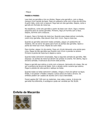 - Régua
PASSO A PASSO:
Lave bem as garrafas e tire os rótulos. Pegue uma garrafa e, com a régua,
marque 21cm saindo da base. Faça um pequeno corte com a faca de serrinha.
À partir dele, corte com a tesoura. Faça isso em dez garrafas. Depois, corte a
garrafa em formato de meia-lua.
Na seqüência, corte oito garrafas a partir da base com 16cm. Siga o mesmo
esquema para as outras garrafas. Primeiro, faça um furinho com a faca.
Depois, termine com a tesoura.
A seguir, faça o formato de meia-lua. Quando essa etapa estiver concluída,
corte cinco garrafas. Elas devem ficar com 11cm. Faça a meia-lua.
Quando as garrafas estiverem todas cortadas, pegue um pedacinho de
madeira. Ele vai servir de apoio para furar as pontas das garrafas. Apoie a
ponta da meia-lua e fure. Repita do outro lado.
Para montar, pegue 1m de arame. Faça um círculo deixando uma ponta para
cima. Pegue as dez garrafas que ficaram com 21cm e prenda no arame.
Primeiro a ponta da meia-lua e depois a outra.
Quando todas estiverem encaixadas, faça a segunda camada de garrafas. Não
esqueça: as pontas da meia-lua devem ser presas no arame. Por último, faça a
terceira camada. A estrutura da árvore está pronta.
Pegue a garrafa que sobrou e corte com a tesoura. Aproveite só a base. Ela vai
ser a ponteira da árvore de Natal. Com o alicate corte o arame que sobrou.
Pegue a pistola de cola quente e aplique as bolas.
Quando todas as bolas estiverem coladas, chegou a hora de aplicar os laços.
Então, é só passar o festão e depois o pisca-pisca em toda a árvore. Os
enfeites podem ser usados de acordo com a sua criatividade.
Foram gastos R$ 7,00 com os materiais, mas valeu a pena. A árvore de
garrafas fica diferente, é ecológica e pode ser vendida por R$ 30,00.
Enfeite de Macarrão
 