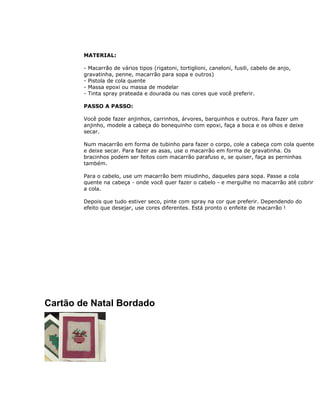 MATERIAL:
- Macarrão de vários tipos (rigatoni, tortiglioni, caneloni, fusili, cabelo de anjo,
gravatinha, penne, macarrão para sopa e outros)
- Pistola de cola quente
- Massa epoxi ou massa de modelar
- Tinta spray prateada e dourada ou nas cores que você preferir.
PASSO A PASSO:
Você pode fazer anjinhos, carrinhos, árvores, barquinhos e outros. Para fazer um
anjinho, modele a cabeça do bonequinho com epoxi, faça a boca e os olhos e deixe
secar.
Num macarrão em forma de tubinho para fazer o corpo, cole a cabeça com cola quente
e deixe secar. Para fazer as asas, use o macarrão em forma de gravatinha. Os
bracinhos podem ser feitos com macarrão parafuso e, se quiser, faça as perninhas
também.
Para o cabelo, use um macarrão bem miudinho, daqueles para sopa. Passe a cola
quente na cabeça - onde você quer fazer o cabelo - e mergulhe no macarrão até cobrir
a cola.
Depois que tudo estiver seco, pinte com spray na cor que preferir. Dependendo do
efeito que desejar, use cores diferentes. Está pronto o enfeite de macarrão !
Cartão de Natal Bordado
 