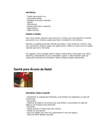 MATERIAL:
- Tecido para ponto cruz
- Linha para bordar
- Retalhos de tecidos coloridos
- Agulha
- Cola branca
- Caneta para fazer o desenho
- Papel branco
- Papel colorido
PASSO A PASSO:
Com uma caneta, desenhe uma árvore ou o motivo que você escolher no tecido
para ponto cruz. O ponto usado para fazer o bordado é o de alinhavo.
Recorte um pedaço de tecido colorido para fazer o vaso onde fica a árvore. Cole
com cola branca. Depois, pegue um papel branco, dobre ao meio e cole um papel
colorido para servir de fundo.
Em seguida, cole o bordado sobre o papel e está pronto. Você pode criar vários
desenhos, dependendo da sua criatividade e gosto. A idéia também pode ser
usada para convites de aniversário, Natal e todas as datas importantes.
Sachê para Árvore de Natal
MATERIAL PARA O SACHÊ:
- Estrelinhas ou lantejoulas brilhantes, encontradas em papelarias ou lojas de
armarinhos
- Sal grosso
- Essência de Natal ou do aroma que você preferir, encontrada em lojas de
Natal ou de produtos para perfumes
- Plumante
- Manta acrílica em flocos para dar volume
- Pistola de cola quente
- Fita ouro telada com 45cm de comprimento e 5cm de largura
- 30cm de fitilho plástico dourado
 