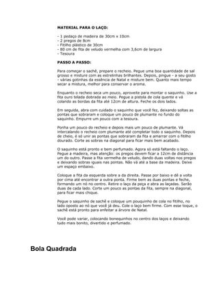 MATERIAL PARA O LAÇO:
- 1 pedaço de madeira de 30cm x 10cm
- 2 pregos de 8cm
- Fitilho plástico de 30cm
- 80 cm de fita de veludo vermelha com 3,6cm de largura
- Tesoura
PASSO A PASSO:
Para começar o sachê, prepare o recheio. Pegue uma boa quantidade de sal
grosso e misture com as estrelinhas brilhantes. Depois, pingue - a seu gosto
- várias gotinhas da essência de Natal e misture bem. Quanto mais tempo
secar a mistura, melhor para conservar o aroma.
Enquanto o recheio seca um pouco, aproveite para montar o saquinho. Use a
fita ouro telada dobrada ao meio. Pegue a pistola de cola quente e vá
colando as bordas da fita até 12cm de altura. Feche os dois lados.
Em seguida, abra com cuidado o saquinho que você fez, deixando soltas as
pontas que sobraram e coloque um pouco de plumante no fundo do
saquinho. Empurre um pouco com a tesoura.
Ponha um pouco do recheio e depois mais um pouco de plumante. Vá
intercalando o recheio com plumante até completar todo o saquinho. Depois
de cheio, é só unir as pontas que sobraram da fita e amarrar com o fitilho
dourado. Corte as sobras na diagonal para ficar mais bem acabado.
O saquinho está pronto e bem perfumado. Agora só está faltando o laço.
Pegue a madeira, mas atenção: os pregos devem ficar a 12cm de distância
um do outro. Passe a fita vermelha de veludo, dando duas voltas nos pregos
e deixando sobras iguais nas pontas. Não vá até a base da madeira. Deixe
um espaço embaixo.
Coloque a fita da esquerda sobre a da direita. Passe por baixo e dê a volta
por cima até encontrar a outra ponta. Firme bem as duas pontas e feche,
formando um nó no centro. Retire o laço da peça e abra as laçadas. Serão
duas de cada lado. Corte um pouco as pontas da fita, sempre na diagonal,
para ficar mais chique.
Pegue o saquinho de sachê e coloque um pouquinho de cola no fitilho, no
lado oposto ao nó que você já deu. Cole o laço bem firme. Com esse toque, o
sachê está pronto para enfeitar a árvore de Natal.
Você pode variar, colocando bonequinhos no centro dos laços e deixando
tudo mais bonito, divertido e perfumado.
Bola Quadrada
 