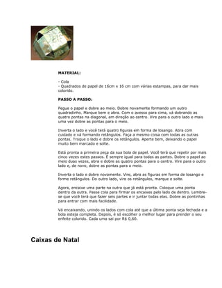 MATERIAL:
- Cola
- Quadrados de papel de 16cm x 16 cm com várias estampas, para dar mais
colorido.
PASSO A PASSO:
Pegue o papel e dobre ao meio. Dobre novamente formando um outro
quadradinho. Marque bem e abra. Com o avesso para cima, vá dobrando as
quatro pontas na diagonal, em direção ao centro. Vire para o outro lado e mais
uma vez dobre as pontas para o meio.
Inverta o lado e você terá quatro figuras em forma de losango. Abra com
cuidado e vá formando retângulos. Faça a mesmo coisa com todas as outras
pontas. Troque o lado e dobre os retângulos. Aperte bem, deixando o papel
muito bem marcado e solte.
Está pronta a primeira peça da sua bola de papel. Você terá que repetir por mais
cinco vezes estes passos. É sempre igual para todas as partes. Dobre o papel ao
meio duas vezes, abra e dobre as quatro pontas para o centro. Vire para o outro
lado e, de novo, dobre as pontas para o meio.
Inverta o lado e dobre novamente. Vire, abra as figuras em forma de losango e
forme retângulos. Do outro lado, vire os retângulos, marque e solte.
Agora, encaixe uma parte na outra que já está pronta. Coloque uma ponta
dentro da outra. Passe cola para firmar os encaixes pelo lado de dentro. Lembre-
se que você terá que fazer seis partes e ir juntar todas elas. Dobre as pontinhas
para entrar com mais facilidade.
Vá encaixando, unindo os lados com cola até que a última ponta seja fechada e a
bola esteja completa. Depois, é só escolher o melhor lugar para prender o seu
enfeite colorido. Cada uma sai por R$ 0,60.
Caixas de Natal
 