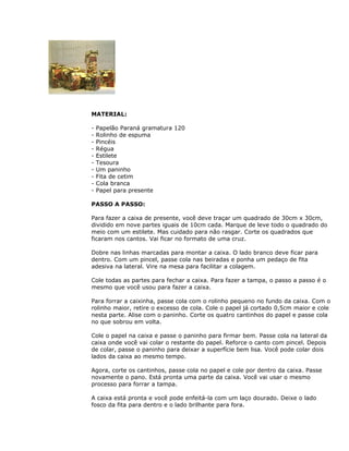 MATERIAL:
- Papelão Paraná gramatura 120
- Rolinho de espuma
- Pincéis
- Régua
- Estilete
- Tesoura
- Um paninho
- Fita de cetim
- Cola branca
- Papel para presente
PASSO A PASSO:
Para fazer a caixa de presente, você deve traçar um quadrado de 30cm x 30cm,
dividido em nove partes iguais de 10cm cada. Marque de leve todo o quadrado do
meio com um estilete. Mas cuidado para não rasgar. Corte os quadrados que
ficaram nos cantos. Vai ficar no formato de uma cruz.
Dobre nas linhas marcadas para montar a caixa. O lado branco deve ficar para
dentro. Com um pincel, passe cola nas beiradas e ponha um pedaço de fita
adesiva na lateral. Vire na mesa para facilitar a colagem.
Cole todas as partes para fechar a caixa. Para fazer a tampa, o passo a passo é o
mesmo que você usou para fazer a caixa.
Para forrar a caixinha, passe cola com o rolinho pequeno no fundo da caixa. Com o
rolinho maior, retire o excesso de cola. Cole o papel já cortado 0,5cm maior e cole
nesta parte. Alise com o paninho. Corte os quatro cantinhos do papel e passe cola
no que sobrou em volta.
Cole o papel na caixa e passe o paninho para firmar bem. Passe cola na lateral da
caixa onde você vai colar o restante do papel. Reforce o canto com pincel. Depois
de colar, passe o paninho para deixar a superfície bem lisa. Você pode colar dois
lados da caixa ao mesmo tempo.
Agora, corte os cantinhos, passe cola no papel e cole por dentro da caixa. Passe
novamente o pano. Está pronta uma parte da caixa. Você vai usar o mesmo
processo para forrar a tampa.
A caixa está pronta e você pode enfeitá-la com um laço dourado. Deixe o lado
fosco da fita para dentro e o lado brilhante para fora.
 