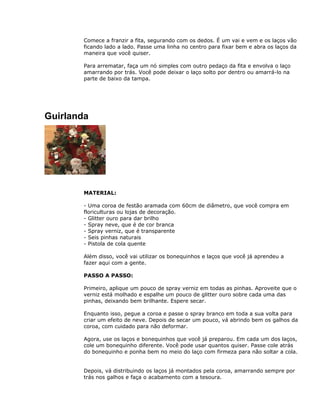 Comece a franzir a fita, segurando com os dedos. É um vai e vem e os laços vão
ficando lado a lado. Passe uma linha no centro para fixar bem e abra os laços da
maneira que você quiser.
Para arrematar, faça um nó simples com outro pedaço da fita e envolva o laço
amarrando por trás. Você pode deixar o laço solto por dentro ou amarrá-lo na
parte de baixo da tampa.
Guirlanda
MATERIAL:
- Uma coroa de festão aramada com 60cm de diâmetro, que você compra em
floriculturas ou lojas de decoração.
- Glitter ouro para dar brilho
- Spray neve, que é de cor branca
- Spray verniz, que é transparente
- Seis pinhas naturais
- Pistola de cola quente
Além disso, você vai utilizar os bonequinhos e laços que você já aprendeu a
fazer aqui com a gente.
PASSO A PASSO:
Primeiro, aplique um pouco de spray verniz em todas as pinhas. Aproveite que o
verniz está molhado e espalhe um pouco de glitter ouro sobre cada uma das
pinhas, deixando bem brilhante. Espere secar.
Enquanto isso, pegue a coroa e passe o spray branco em toda a sua volta para
criar um efeito de neve. Depois de secar um pouco, vá abrindo bem os galhos da
coroa, com cuidado para não deformar.
Agora, use os laços e bonequinhos que você já preparou. Em cada um dos laços,
cole um bonequinho diferente. Você pode usar quantos quiser. Passe cole atrás
do bonequinho e ponha bem no meio do laço com firmeza para não soltar a cola.
Depois, vá distribuindo os laços já montados pela coroa, amarrando sempre por
trás nos galhos e faça o acabamento com a tesoura.
 