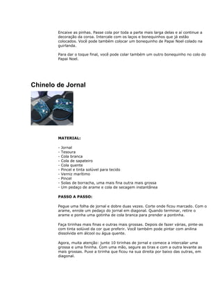 Encaixe as pinhas. Passe cola por toda a parte mais larga delas e aí continue a
decoração da coroa. Intercale com os laços e bonequinhos que já estão
colocados. Você pode também colocar um bonequinho de Papai Noel colado na
guirlanda.
Para dar o toque final, você pode colar também um outro bonequinho no colo do
Papai Noel.
Chinelo de Jornal
MATERIAL:
- Jornal
- Tesoura
- Cola branca
- Cola de sapateiro
- Cola quente
- Pincel e tinta solúvel para tecido
- Verniz marítimo
- Pincel
- Solas de borracha, uma mais fina outra mais grossa
- Um pedaço de arame e cola de secagem instantânea
PASSO A PASSO:
Pegue uma folha de jornal e dobre duas vezes. Corte onde ficou marcado. Com o
arame, enrole um pedaço do jornal em diagonal. Quando terminar, retire o
arame e ponha uma gotinha de cola branca para prender a pontinha.
Faça tirinhas mais finas e outras mais grossas. Depois de fazer várias, pinte-as
com tinta solúvel da cor que preferir. Você também pode pintar com anilina
dissolvida em álcool ou água quente.
Agora, muita atenção: junte 10 tirinhas de jornal e comece a intercalar uma
grossa e uma fininha. Com uma mão, segure as tiras e com a outra levante as
mais grossas. Puxe a tirinha que ficou na sua direita por baixo das outras, em
diagonal.
 