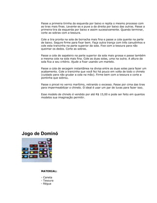 Passe a primeira tirinha da esquerda por baixo e repita o mesmo processo com
as tiras mais finas. Levante-as e puxe a da direita por baixo das outras. Passe a
primeira tira da esquerda por baixo e assim sucessivamente. Quando terminar,
corte as sobras com a tesoura.
Cole a tira pronta na sola de borracha mais fina e passe a cola quente na parte
de baixo. Segure firme para fixar bem. Faça outra trança com três canudinhos e
cole esta trancinha na parte superior da sola. Fixe com a tesoura para não
queimar os dedos. Corte as sobras.
Passe a cola de sapateiro na parte superior da sola mais grossa e passe também
a mesma cola na sola mais fina. Cole as duas solas, uma na outra. A altura da
sola fica a seu critério. Ajude a fixar usando um martelo.
Passe a cola de secagem instantânea na divisa entre as duas solas para fazer um
acabamento. Cole a trancinha que você fez há pouco em volta de todo o chinelo
(cuidado para não grudar a cola na mão). Firme bem com a tesoura e corte a
pontinha que sobrou.
Passe o pincel no verniz marítimo, retirando o excesso. Passe por cima das tiras
para impermeabilizar o chinelo. O ideal é usar um par de luvas para fazer isso.
Esse modelo de chinelo é vendido por até R$ 15,00 e pode ser feito em quantos
modelos sua imaginação permitir.
Jogo de Dominó
MATERIAL:
- Caneta
- Tesoura
- Régua
 
