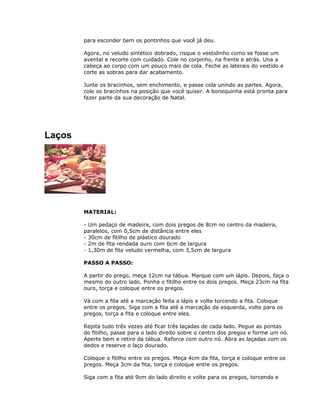 para esconder bem os pontinhos que você já deu.
Agora, no veludo sintético dobrado, risque o vestidinho como se fosse um
avental e recorte com cuidado. Cole no corpinho, na frente e atrás. Una a
cabeça ao corpo com um pouco mais de cola. Feche as laterais do vestido e
corte as sobras para dar acabamento.
Junte os bracinhos, sem enchimento, e passe cola unindo as partes. Agora,
cole os bracinhos na posição que você quiser. A bonequinha está pronta para
fazer parte da sua decoração de Natal.
Laços
MATERIAL:
- Um pedaço de madeira, com dois pregos de 8cm no centro da madeira,
paralelos, com 0,5cm de distância entre eles
- 30cm de fitilho de plástico dourado
- 2m de fita rendada ouro com 6cm de largura
- 1,30m de fita veludo vermelha, com 3,5cm de largura
PASSO A PASSO:
A partir do prego, meça 12cm na tábua. Marque com um lápis. Depois, faça o
mesmo do outro lado. Ponha o fitilho entre os dois pregos. Meça 23cm na fita
ouro, torça e coloque entre os pregos.
Vá com a fita até a marcação feita a lápis e volte torcendo a fita. Coloque
entre os pregos. Siga com a fita até a marcação da esquerda, volte para os
pregos, torça a fita e coloque entre eles.
Repita tudo três vezes até ficar três laçadas de cada lado. Pegue as pontas
do fitilho, passe para o lado direito sobre o centro dos pregos e forme um nó.
Aperte bem e retire da tábua. Reforce com outro nó. Abra as laçadas com os
dedos e reserve o laço dourado.
Coloque o fitilho entre os pregos. Meça 4cm da fita, torça e coloque entre os
pregos. Meça 3cm da fita, torça e coloque entre os pregos.
Siga com a fita até 9cm do lado direito e volte para os pregos, torcendo e
 