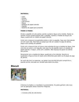 MATERIAL:
- Lápis
- Caneta
- Tesoura
- Cola branca
- Régua
- Retalhos de papel colorido
- Papelão
- Retalhos de papel para presente
PASSO A PASSO:
Divida o papelão em oito partes usando a própria régua como medida. Repita no
sentido inverso quadriculando todo o papelão. Usando a medida da largura da
régua, quadricule um retalho de papel colorido.
Corte com a tesoura os quadrados pretos e cole no papelão. Faça isso intercalando
um sim outro não. Para fazer as peças que vão ser usadas no jogo de damas,
pegue outro pedaço de papelão.
Corte com a tesoura tiras um pouco mais estreitas do que a medida da régua. Cole
uma tira na outra e, em seguida, cole essa tira de papelão sobre um pedaço de
papel colorido. A seguir, corte com o estilete. Não esqueça de aparar as sobras
das pontas.
Novamente com a medida da régua, quadricule a tira colorida. Recorte os
quadrados e faça as tiras em duas cores diferentes para obter as 24 peças do jogo
de damas.
Se você não tiver os materiais, vai gastar cerca de R$3,00 para comprá-los e,
quando pronto, ele pode ser vendido pelo dobro do preço.
Biscuit
A técnica é simples e o resultado é surpreendente. Os potes ganham vida nova
com as aplicações dessa massinha milagrosa.
MATERIAL:
- 2 xícaras (chá) de cola branca
 