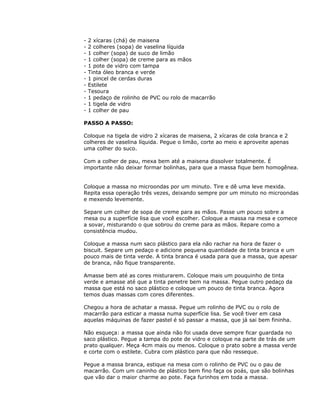 - 2 xícaras (chá) de maisena
- 2 colheres (sopa) de vaselina líquida
- 1 colher (sopa) de suco de limão
- 1 colher (sopa) de creme para as mãos
- 1 pote de vidro com tampa
- Tinta óleo branca e verde
- 1 pincel de cerdas duras
- Estilete
- Tesoura
- 1 pedaço de rolinho de PVC ou rolo de macarrão
- 1 tigela de vidro
- 1 colher de pau
PASSO A PASSO:
Coloque na tigela de vidro 2 xícaras de maisena, 2 xícaras de cola branca e 2
colheres de vaselina líquida. Pegue o limão, corte ao meio e aproveite apenas
uma colher do suco.
Com a colher de pau, mexa bem até a maisena dissolver totalmente. É
importante não deixar formar bolinhas, para que a massa fique bem homogênea.
Coloque a massa no microondas por um minuto. Tire e dê uma leve mexida.
Repita essa operação três vezes, deixando sempre por um minuto no microondas
e mexendo levemente.
Separe um colher de sopa de creme para as mãos. Passe um pouco sobre a
mesa ou a superfície lisa que você escolher. Coloque a massa na mesa e comece
a sovar, misturando o que sobrou do creme para as mãos. Repare como a
consistência mudou.
Coloque a massa num saco plástico para ela não rachar na hora de fazer o
biscuit. Separe um pedaço e adicione pequena quantidade de tinta branca e um
pouco mais de tinta verde. A tinta branca é usada para que a massa, que apesar
de branca, não fique transparente.
Amasse bem até as cores misturarem. Coloque mais um pouquinho de tinta
verde e amasse até que a tinta penetre bem na massa. Pegue outro pedaço da
massa que está no saco plástico e coloque um pouco de tinta branca. Agora
temos duas massas com cores diferentes.
Chegou a hora de achatar a massa. Pegue um rolinho de PVC ou o rolo de
macarrão para esticar a massa numa superfície lisa. Se você tiver em casa
aquelas máquinas de fazer pastel é só passar a massa, que já sai bem fininha.
Não esqueça: a massa que ainda não foi usada deve sempre ficar guardada no
saco plástico. Pegue a tampa do pote de vidro e coloque na parte de trás de um
prato qualquer. Meça 4cm mais ou menos. Coloque o prato sobre a massa verde
e corte com o estilete. Cubra com plástico para que não resseque.
Pegue a massa branca, estique na mesa com o rolinho de PVC ou o pau de
macarrão. Com um caninho de plástico bem fino faça os poás, que são bolinhas
que vão dar o maior charme ao pote. Faça furinhos em toda a massa.
 