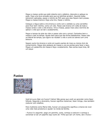 Pegue a massa verde que está coberta com o plástico, descubra e aplique os
poás. Faça uma leve pressão para que as bolinhas grudem. Quando todas
estiverem aplicadas, passe o rolinho de PVC para que elas fiquem bem presas.
Pegue a massa branca e faça uma tira. Passe o rolinho.
Coloque a régua sobre a tira branca e corte com o estilete ou uma carretilha
para ficar bem retinha, como um viés. Passe cola branca em volta de toda a
massa verde e cole o viés branco. Vire a massa, passe mais cola e termine de
aplicar o viés que vai dar o acabamento.
Pegue a tampa do pote de vidro e passe cola com o pincel. Centralize bem a
massa e cole na tampa. Ajuste bem para que ela forme babadinhos. Passe cola
na lateral da tampa, que agora vai receber o viés e corte as sobras com uma
tesoura.
Separe outra tira branca e corte em quatro partes de mais ou menos 4cm de
comprimento. Pegue dois pedaços de massa e una as pontas para fazer o laço.
Pegue um pedacinho de massa e faça o acabamento. Nas outras duas tiras, dê
um pique
Fuxico
Você já ouviu falar em fuxico? Calma! Não pense que você vai aprender como fazer
fofocas. Segundo o dicionário, fuxicar significa mexericar, fazer intriga, mas também
costurar com retalhos.
Para mulheres como Maria Inês, fuxicar um pouquinho significa a chance de viver
uma vida mais produtiva e ajudar na renda da família.
- Fuxico é o seguinte: pega um paninho, corta, começa a costurar e começa a
conversar aí sai um papinho aqui outro ali. Tinha que sair um nome, daí o fuxico -
 