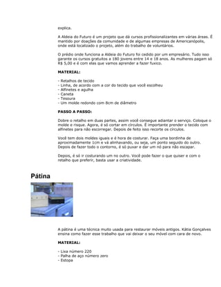 explica.
A Aldeia do Futuro é um projeto que dá cursos profissionalizantes em várias áreas. É
mantido por doações da comunidade e de algumas empresas de Americanópolis,
onde está localizado o projeto, além do trabalho de voluntários.
O prédio onde funciona a Aldeia do Futuro foi cedido por um empresário. Tudo isso
garante os cursos gratuitos a 180 jovens entre 14 e 18 anos. As mulheres pagam só
R$ 5,00 e é com elas que vamos aprender a fazer fuxico.
MATERIAL:
- Retalhos de tecido
- Linha, de acordo com a cor do tecido que você escolheu
- Alfinetes e agulha
- Caneta
- Tesoura
- Um molde redondo com 8cm de diâmetro
PASSO A PASSO:
Dobre o retalho em duas partes, assim você consegue adiantar o serviço. Coloque o
molde e risque. Agora, é só cortar em círculos. É importante prender o tecido com
alfinetes para não escorregar. Depois de feito isso recorte os círculos.
Você tem dois moldes iguais e é hora de costurar. Faça uma bordinha de
aproximadamente 1cm e vá alinhavando, ou seja, um ponto seguido do outro.
Depois de fazer todo o contorno, é só puxar e dar um nó para não escapar.
Depois, é só ir costurando um no outro. Você pode fazer o que quiser e com o
retalho que preferir, basta usar a criatividade.
Pátina
A pátina é uma técnica muito usada para restaurar móveis antigos. Kátia Gonçalves
ensina como fazer esse trabalho que vai deixar o seu móvel com cara de novo.
MATERIAL:
- Lixa número 220
- Palha de aço número zero
- Estopa
 