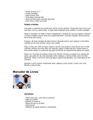 - Pincel número 2 e "
- Fundo nivelador
- Látex branco PVA
- Tinta látex colorida PVA
- Verniz acrílico para concreto aparente
- Cera micro cristal ou incolor
PASSO A PASSO:
Lixe toda a superfície do móvel para retirar a tinta anterior. Deixe bem liso e tire o pó
que ficou com um pano limpo. A peça está preparada para receber o fundo nivelador.
Passe o nivelador em todo o móvel respeitando o sentido do veio da madeira. Quando
o fundo nivelador estiver seco lixe superficialmente. O fundo nivelador demora cerca
de 6 horas para secar.
A seguir, dê duas demãos de látex branco. Quando estiver seco aplique a tinta látex
colorida na cor que escolher para o seu móvel.
Dilua a tinta com 20% de água. Pegue o pincel mais grosso e faça faixas com a tinta
colorida, sempre em linha reta. Em seguida, pegue a palha de aço e passe sobre a
tinta ainda úmida. É a palha de aço que vai formar os risquinhos da pátina no móvel.
Pegue um chumaço de estopa e faça uma bolinha. Envolva a estopa num pedaço de
pano, que pode ser de uma camiseta velha. Aplique o verniz acrílico para concreto
aparente. Dilua o verniz em 20% de água e passe três demãos, com intervalos de 30
minutos.
Quando o verniz estiver totalmente seco, aplique a cera incolor. Lustre com uma
flanela e está pronto.
Marcador de Livros
MATERIAL:
- Papel color plus, color set ou cartolina
- Lápis ou caneta
- Estilete ou tesoura
- Régua de aço ou acrílica
- Cola branca
- Retalhos de papel colorido e estampado
 