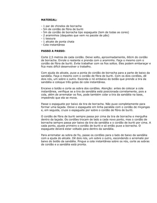 MATERIAL:
- 1 par de chinelos de borracha
- 5m de cordão de fibra de buriti
- 5m de cordão de borracha tipo espaguete (tem de todas as cores)
- 2 araminhos (daqueles que vem no pacote de pão)
- 1 tesoura
- 1 alicate de ponta chata
- Cola instantânea
PASSO A PASSO:
Corte 2,5 metros de cada cordão. Deixe solto, aproximadamente, 60cm do cordão
de borracha. Enrole o restante e prenda com o araminho. Faça o mesmo com o
cordão de fibra de buriti. Evite trabalhar com os fios soltos. Eles podem embaraçar e
fica mais difícil desenvolver o trabalho.
Com ajuda do alicate, puxe a ponta do cordão de borracha para a parte de baixo da
sandália. Faça o mesmo com o cordão de fibra de buriti. Com os dois cordões, dê
dois nós, um sobre o outro. Esconda o nó embaixo do botão que prende a tira da
sandália e coloque três gotas de cola instantânea.
Encaixe o botão e corte as sobra dos cordões. Atenção: antes de colocar a cola
instantânea, verifique se a tira da sandália está posicionada corretamente, pois a
cola, além de arrematar os fios, pode também colar a tira da sandália na base,
impedindo que ela se mova.
Passe o espaguete por baixo da tira de borracha. Não puxe completamente para
formar uma laçada. Deixe o espaguete em linha paralela com o cordão de miçangas
e, em seguida, cruze o espaguete por sobre o cordão de fibra de buriti.
O cordão de fibra de buriti sempre passa por cima da tira de borracha e mergulha
dentro da laçada. Os cordões trocam de lado a cada novo ponto, mas o cordão de
borracha sempre passa por baixo da tira da sandália e o cordão de buriti por cima. A
cada ponto, ajuste primeiro o cordão de buriti e só então puxe a borracha. O
espaguete deverá estar voltado para dentro da sandália.
Para arrematar as sobra de fio, passe os cordões para o lado de baixo da sandália
com a ajuda do alicate. Dê dois nós, um sobre o outro, escondendo o arremate por
baixo do botão da sandália. Pingue a cola instantânea sobre os nós, corte as sobras
de cordão e a sandália está pronta.
 