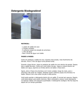 Detergente Biodegradável
MATERIAL:
- 1 pedra de sabão de coco
- 2 limões cortados
- 4 colheres (sopa) de solução de amoníaco
- 1 litro de água
- Mais 5 litros de água num balde
PASSO A PASSO:
Corte em pedaços o sabão de coco. Quanto mais picado, mais facilmente ele
derrete. Ferva 1 litro de água numa panela funda.
Quando a água ferver, jogue os pedaços de sabão de coco dentro da panela. Depois
que o sabão derreter, mexa com uma colher de pau. Jogue a mistura dentro do
balde com água, esprema os limões dentro do balde e mexa bem.
Agora, abra o frasco de amoníaco com muito cuidado, longe do rosto, pois o
amoníaco não pode ser inalado. Despeje quatro colheres (sopa) de amoníaco no
balde. Misture com uma colher de pau e está pronto.
Você pode guardar o detergente dentro de um galão. É normal sair espuma. Depois,
você pode passar para potes menores. Não é necessário colocar muito detergente
na esponja. Basta uma pequena quantidade. O detergente ecológico não faz espuma
depois de um tempo guardado.
 