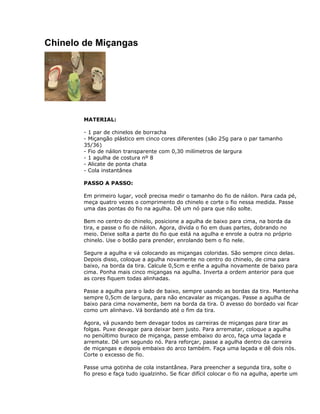 Chinelo de Miçangas
MATERIAL:
- 1 par de chinelos de borracha
- Miçangão plástico em cinco cores diferentes (são 25g para o par tamanho
35/36)
- Fio de náilon transparente com 0,30 milímetros de largura
- 1 agulha de costura nº 8
- Alicate de ponta chata
- Cola instantânea
PASSO A PASSO:
Em primeiro lugar, você precisa medir o tamanho do fio de náilon. Para cada pé,
meça quatro vezes o comprimento do chinelo e corte o fio nessa medida. Passe
uma das pontas do fio na agulha. Dê um nó para que não solte.
Bem no centro do chinelo, posicione a agulha de baixo para cima, na borda da
tira, e passe o fio de náilon. Agora, divida o fio em duas partes, dobrando no
meio. Deixe solta a parte do fio que está na agulha e enrole a outra no próprio
chinelo. Use o botão para prender, enrolando bem o fio nele.
Segure a agulha e vá colocando as miçangas coloridas. São sempre cinco delas.
Depois disso, coloque a agulha novamente no centro do chinelo, de cima para
baixo, na borda da tira. Calcule 0,5cm e enfie a agulha novamente de baixo para
cima. Ponha mais cinco miçangas na agulha. Inverta a ordem anterior para que
as cores fiquem todas alinhadas.
Passe a agulha para o lado de baixo, sempre usando as bordas da tira. Mantenha
sempre 0,5cm de largura, para não encavalar as miçangas. Passe a agulha de
baixo para cima novamente, bem na borda da tira. O avesso do bordado vai ficar
como um alinhavo. Vá bordando até o fim da tira.
Agora, vá puxando bem devagar todos as carreiras de miçangas para tirar as
folgas. Puxe devagar para deixar bem justo. Para arrematar, coloque a agulha
no penúltimo buraco de miçanga, passe embaixo do arco, faça uma laçada e
arremate. Dê um segundo nó. Para reforçar, passe a agulha dentro da carreira
de miçangas e depois embaixo do arco também. Faça uma laçada e dê dois nós.
Corte o excesso de fio.
Passe uma gotinha de cola instantânea. Para preencher a segunda tira, solte o
fio preso e faça tudo igualzinho. Se ficar difícil colocar o fio na agulha, aperte um
 