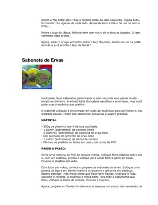 pondo a fita entre eles. Faça a mesma coisa do lado esquerdo. Repita tudo,
formando três laçadas de cada lado. Acomode bem a fita e dê um nó com o
fitilho.
Retire o laço da tábua. Reforce bem com outro nó e abra as laçadas. O laço
vermelho está pronto.
Agora, amarre o laço vermelho sobre o laço dourado, dando um nó na parte
de trás e está pronto o laço de Natal !
Sabonete de Ervas
Você pode fazer sabonetes perfumados e bem naturais sem gastar muito
tempo ou dinheiro. A artesã Kátia Gonçalves escolheu a erva-doce, mas você
pode usar a essência que preferir.
O material utilizado é encontrado em lojas de essências para perfumes e, nas
medidas abaixo, rende oito sabonetes pequenos e quatro grandes.
MATERIAL:
- 500g de glicerina tipo A de boa qualidade
- 1 colher (sobremesa) de corante verde
- 2 colheres (sobremesa) de essência de erva-doce
- Um punhado de semente de erva-doce
- 1 colher (sobremesa) de álcool de cereais
- Fôrmas de plástico ou feitas em casa com canos de PVC
PASSO A PASSO:
Corte uma rodinha de PVC de largura média. Coloque filme plástico sobre ele
e, com um elástico, prenda e estique para alisar bem a parte de baixo.
Envolva o plástico em volta.
Com tudo em mãos, comece o preparo do sabonete de ervas. Coloque uma
panela de ágata em banho-maria e acrescente a glicerina em pedaços.
Espere derreter. Não mexa antes que fique bem líquido. Desligue o fogo.
Adicione o corante, a essência e mexa bem. Para tirar a espuminha que
ficou, coloque o álcool de cereais, misture e reserve.
Agora, prepare as fôrmas do sabonete e salpique um pouco das sementes de
 