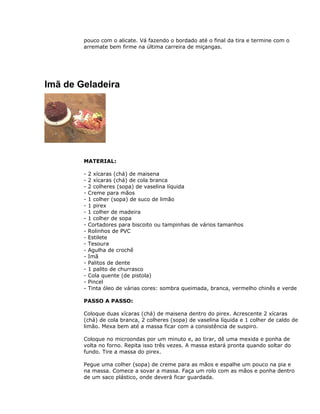 pouco com o alicate. Vá fazendo o bordado até o final da tira e termine com o
arremate bem firme na última carreira de miçangas.
Imã de Geladeira
MATERIAL:
- 2 xícaras (chá) de maisena
- 2 xícaras (chá) de cola branca
- 2 colheres (sopa) de vaselina líquida
- Creme para mãos
- 1 colher (sopa) de suco de limão
- 1 pirex
- 1 colher de madeira
- 1 colher de sopa
- Cortadores para biscoito ou tampinhas de vários tamanhos
- Rolinhos de PVC
- Estilete
- Tesoura
- Agulha de crochê
- Imã
- Palitos de dente
- 1 palito de churrasco
- Cola quente (de pistola)
- Pincel
- Tinta óleo de várias cores: sombra queimada, branca, vermelho chinês e verde
PASSO A PASSO:
Coloque duas xícaras (chá) de maisena dentro do pirex. Acrescente 2 xícaras
(chá) de cola branca, 2 colheres (sopa) de vaselina líquida e 1 colher de caldo de
limão. Mexa bem até a massa ficar com a consistência de suspiro.
Coloque no microondas por um minuto e, ao tirar, dê uma mexida e ponha de
volta no forno. Repita isso três vezes. A massa estará pronta quando soltar do
fundo. Tire a massa do pirex.
Pegue uma colher (sopa) de creme para as mãos e espalhe um pouco na pia e
na massa. Comece a sovar a massa. Faça um rolo com as mãos e ponha dentro
de um saco plástico, onde deverá ficar guardada.
 