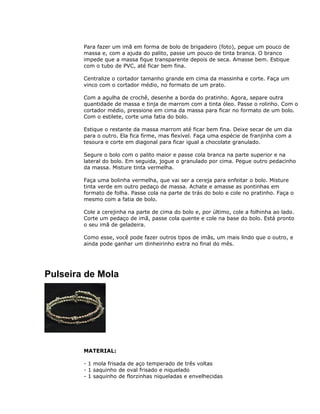 Para fazer um imã em forma de bolo de brigadeiro (foto), pegue um pouco de
massa e, com a ajuda do palito, passe um pouco de tinta branca. O branco
impede que a massa fique transparente depois de seca. Amasse bem. Estique
com o tubo de PVC, até ficar bem fina.
Centralize o cortador tamanho grande em cima da massinha e corte. Faça um
vinco com o cortador médio, no formato de um prato.
Com a agulha de crochê, desenhe a borda do pratinho. Agora, separe outra
quantidade de massa e tinja de marrom com a tinta óleo. Passe o rolinho. Com o
cortador médio, pressione em cima da massa para ficar no formato de um bolo.
Com o estilete, corte uma fatia do bolo.
Estique o restante da massa marrom até ficar bem fina. Deixe secar de um dia
para o outro. Ela fica firme, mas flexível. Faça uma espécie de franjinha com a
tesoura e corte em diagonal para ficar igual a chocolate granulado.
Segure o bolo com o palito maior e passe cola branca na parte superior e na
lateral do bolo. Em seguida, jogue o granulado por cima. Pegue outro pedacinho
da massa. Misture tinta vermelha.
Faça uma bolinha vermelha, que vai ser a cereja para enfeitar o bolo. Misture
tinta verde em outro pedaço de massa. Achate e amasse as pontinhas em
formato de folha. Passe cola na parte de trás do bolo e cole no pratinho. Faça o
mesmo com a fatia de bolo.
Cole a cerejinha na parte de cima do bolo e, por último, cole a folhinha ao lado.
Corte um pedaço de imã, passe cola quente e cole na base do bolo. Está pronto
o seu imã de geladeira.
Como esse, você pode fazer outros tipos de imãs, um mais lindo que o outro, e
ainda pode ganhar um dinheirinho extra no final do mês.
Pulseira de Mola
MATERIAL:
- 1 mola frisada de aço temperado de três voltas
- 1 saquinho de oval frisado e niquelado
- 1 saquinho de florzinhas niqueladas e envelhecidas
 