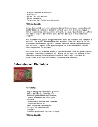 - 2 argolinhas para acabamento
- 2 pingentes
- Alicate com bico redondo
- Alicate meia cana
- Ferramenta para fechamento de argolas
PASSO A PASSO:
A mola de metal já vem com o acabamento pronto em uma das pontas. Isso vai
facilitar bastante na hora de colocar o fecho. É super fácil de montar. Pegue a
mola e vá colocando alternadamente a florzinha e o oval. Quando colocar a última
peça não se esqueça de dobrar a ponta da mola para que os niquelados não
escapem.
Para o acabamento, pegue a argolinha com a ponta do alicate de bico e encaixe a
florzinha. Com a peça de madeira feche a argolinha. Essa peça ajuda a dar um
acabamento muito bom à bijuteria. Repita a operação na outra ponta colocando
uma florzinha. O melhor é que a pulseira pode ser usada também no pescoço
como gargantilha. É o máximo!
Você pode usar a criatividade e colocar outros materiais, como miçangas grandes
e coloridas, canudinhos prateados, etc. A base vai ser sempre a mola de aço de
três voltas, mas os elementos quem escolhe é você. É só ir numa loja de
armarinhos e se divertir com todas as novidades para bijuterias.
Sabonete com Bichinhos
MATERIAL:
- 1kg de base para sabonete de glicerina
- Bastão de vidro ou colher de pau
- Bichinhos para enfeitar os sabonetes
- Corante alimentício de várias cores
- Essência
- Uma fôrma de silicone para sabonete
- Uma panela esmaltada
- Papel filme para a embalagem
- Etiquetas para identificação
- Uma faca
- Uma fôrma com água para banho-maria
PASSO A PASSO:
 