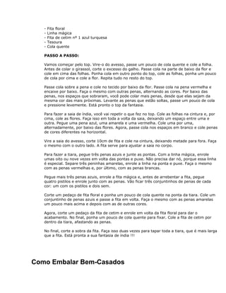 - Fita floral
- Linha mágica
- Fita de cetim nº 1 azul turquesa
- Tesoura
- Cola quente
PASSO A PASSO:
Vamos começar pelo top. Vire-o do avesso, passe um pouco de cola quente e cole a folha.
Antes de colar o girassol, corte o excesso do galho. Passe cola na parte de baixo da flor e
cole em cima das folhas. Ponha cola em outro ponto do top, cole as folhas, ponha um pouco
de cola por cima e cole a flor. Repita tudo no resto do top.
Passe cola sobre a pena e cole no tecido por baixo da flor. Passe cola na pena vermelha e
encaixe por baixo. Faça o mesmo com outras penas, alternando as cores. Por baixo das
penas, nos espaços que sobraram, você pode colar mais penas, desde que elas sejam da
mesma cor das mais próximas. Levante as penas que estão soltas, passe um pouco de cola
e pressione levemente. Está pronto o top da fantasia.
Para fazer a saia de índia, você vai repetir o que fez no top. Cole as folhas na cintura e, por
cima, cole as flores. Faça isso em toda a volta da saia, deixando um espaço entre uma e
outra. Pegue uma pena azul, uma amarela e uma vermelha. Cole uma por uma,
alternadamente, por baixo das flores. Agora, passe cola nos espaços em branco e cole penas
de cores diferentes na horizontal.
Vire a saia do avesso, corte 10cm de fita e cole na cintura, deixando metade para fora. Faça
o mesmo com o outro lado. A fita serve para ajustar a saia no corpo.
Para fazer a tiara, pegue três penas azuis e junte as pontas. Com a linha mágica, enrole
umas oito ou nove vezes em volta das pontas e puxe. Não precisa dar nó, porque essa linha
é especial. Separe três peninhas amarelas, enrole a linha na ponta e puxe. Faça o mesmo
com as penas vermelhas e, por último, com as penas brancas.
Pegue mais três penas azuis, enrole a fita mágica e, antes de arrebentar a fita, pegue
quatro pistilos e enrole junto com as penas. Vão ficar três conjuntinhos de penas de cada
cor: um com os pistilos e dois sem.
Corte um pedaço de fita floral e ponha um pouco de cola quente na ponta da tiara. Cole um
conjuntinho de penas azuis e passe a fita em volta. Faça o mesmo com as penas amarelas
um pouco mais acima e depois com as de outras cores.
Agora, corte um pedaço da fita de cetim e enrole em volta da fita floral para dar o
acabamento. No final, ponha um pouco de cola quente para fixar. Cole a fita de cetim por
dentro da tiara, afastando as penas.
No final, corte a sobra da fita. Faça isso duas vezes para tapar toda a tiara, que é mais larga
que a fita. Está pronta a sua fantasia de índia !!!
Como Embalar Bem-Casados
 